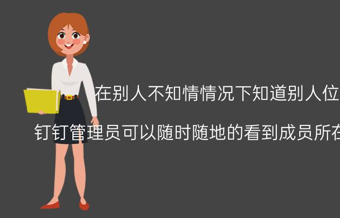 在别人不知情情况下知道别人位置 钉钉管理员可以随时随地的看到成员所在的位置吗？